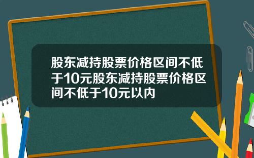 股东减持股票价格区间不低于10元股东减持股票价格区间不低于10元以内