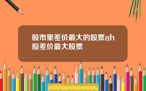 股市里差价最大的股票ah股差价最大股票