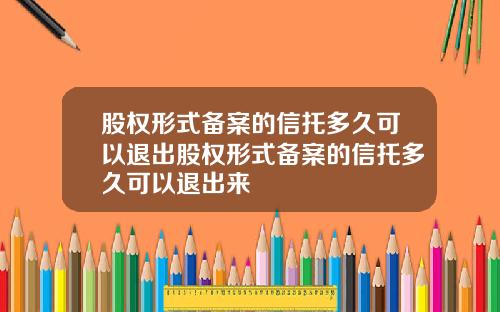 股权形式备案的信托多久可以退出股权形式备案的信托多久可以退出来