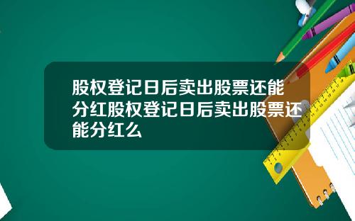 股权登记日后卖出股票还能分红股权登记日后卖出股票还能分红么