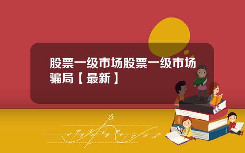 股票一级市场股票一级市场骗局【最新】