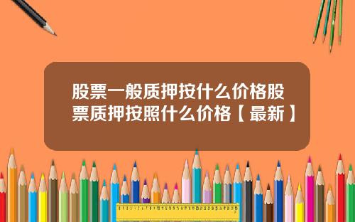 股票一般质押按什么价格股票质押按照什么价格【最新】
