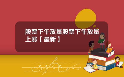 股票下午放量股票下午放量上涨【最新】