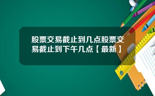 股票交易截止到几点股票交易截止到下午几点【最新】