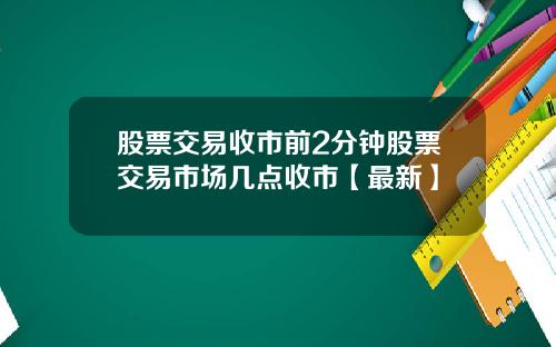 股票交易收市前2分钟股票交易市场几点收市【最新】