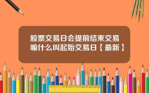 股票交易日会提前结束交易嘛什么叫起始交易日【最新】