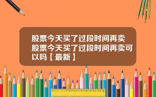 股票今天买了过段时间再卖股票今天买了过段时间再卖可以吗【最新】
