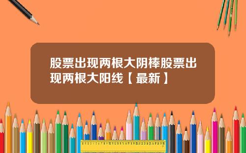 股票出现两根大阴棒股票出现两根大阳线【最新】