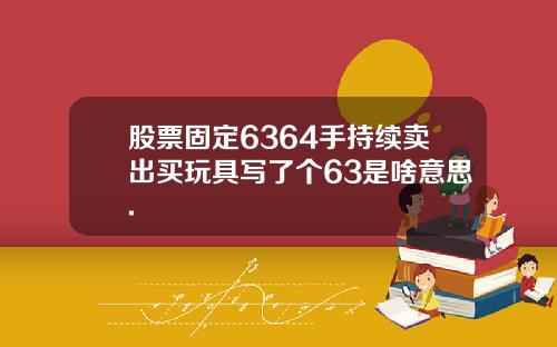 股票固定6364手持续卖出买玩具写了个63是啥意思.