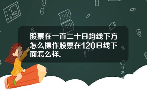 股票在一百二十日均线下方怎么操作股票在120日线下面怎么样.