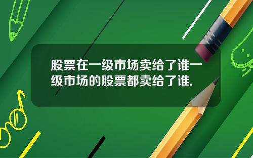 股票在一级市场卖给了谁一级市场的股票都卖给了谁.