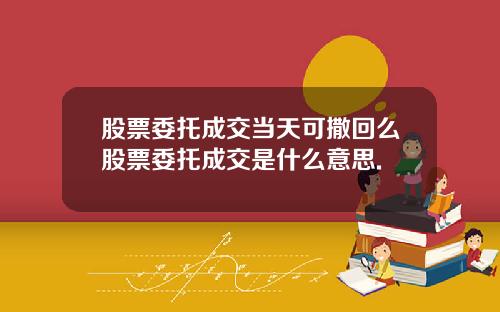 股票委托成交当天可撒回么股票委托成交是什么意思.