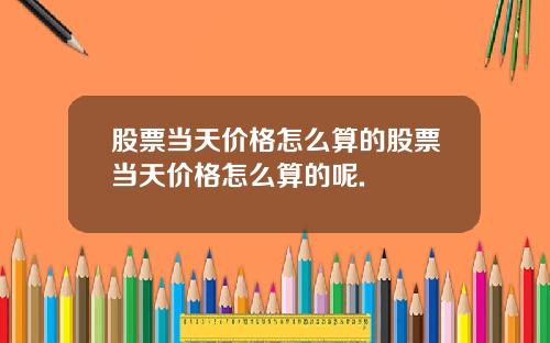 股票当天价格怎么算的股票当天价格怎么算的呢.