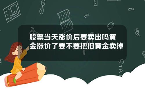 股票当天涨价后要卖出吗黄金涨价了要不要把旧黄金卖掉