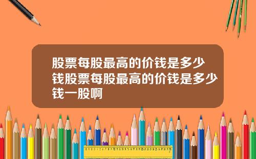 股票每股最高的价钱是多少钱股票每股最高的价钱是多少钱一股啊