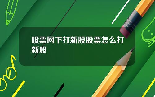 股票网下打新股股票怎么打新股