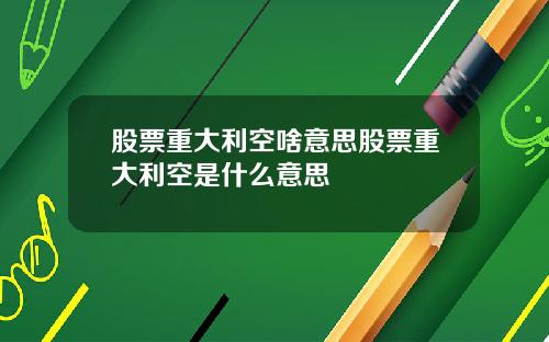 股票重大利空啥意思股票重大利空是什么意思