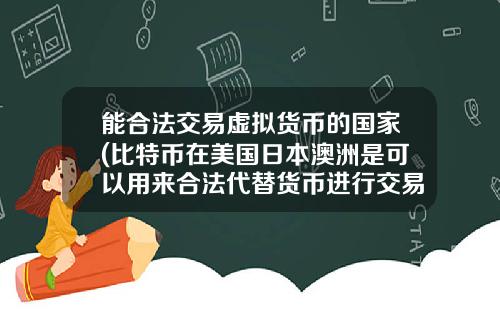 能合法交易虚拟货币的国家(比特币在美国日本澳洲是可以用来合法代替货币进行交易的么？)