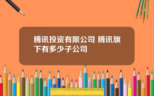 腾讯投资有限公司 腾讯旗下有多少子公司