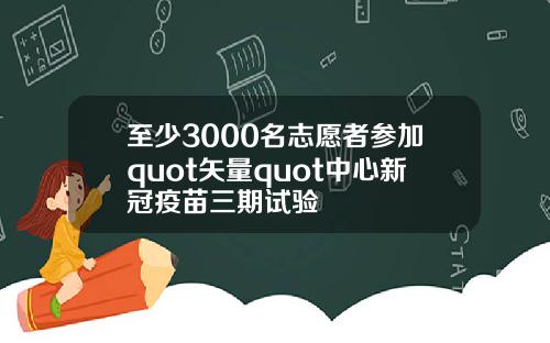 至少3000名志愿者参加quot矢量quot中心新冠疫苗三期试验