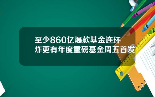 至少860亿爆款基金连环炸更有年度重磅基金周五首发