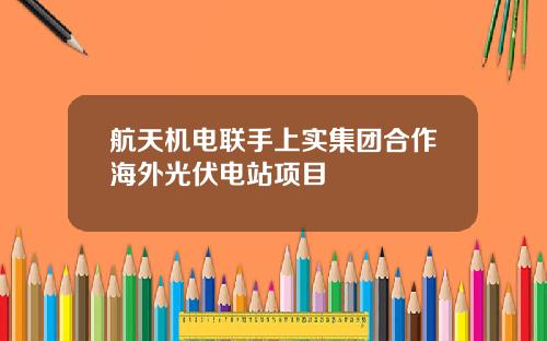 航天机电联手上实集团合作海外光伏电站项目