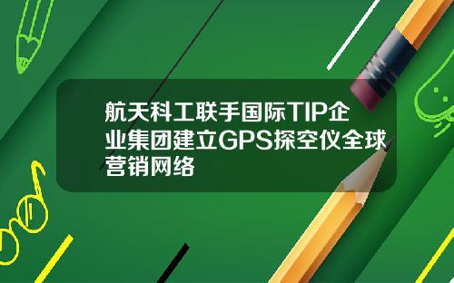航天科工联手国际TIP企业集团建立GPS探空仪全球营销网络