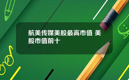 航美传媒美股最高市值 美股市值前十