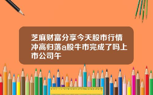 芝麻财富分享今天股市行情冲高归落a股牛市完成了吗上市公司午