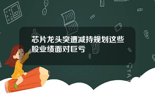 芯片龙头突遭减持规划这些股业绩面对巨亏