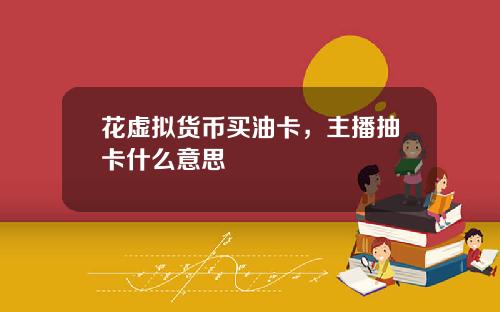 花虚拟货币买油卡，主播抽卡什么意思