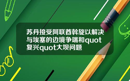 苏丹接受阿联酋斡旋以解决与埃塞的边境争端和quot复兴quot大坝问题