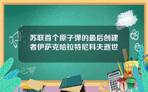 苏联首个原子弹的最后创建者伊萨克哈拉特尼科夫逝世