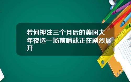 若何押注三个月后的美国大年夜选一场前哨战正在剧烈展开