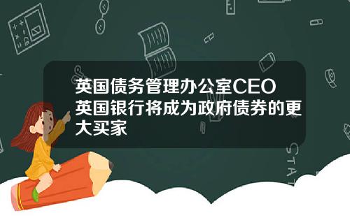 英国债务管理办公室CEO英国银行将成为政府债券的更大买家