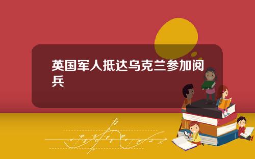 英国军人抵达乌克兰参加阅兵