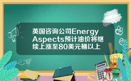 英国咨询公司EnergyAspects预计油价将继续上涨至80美元桶以上