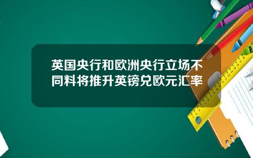 英国央行和欧洲央行立场不同料将推升英镑兑欧元汇率