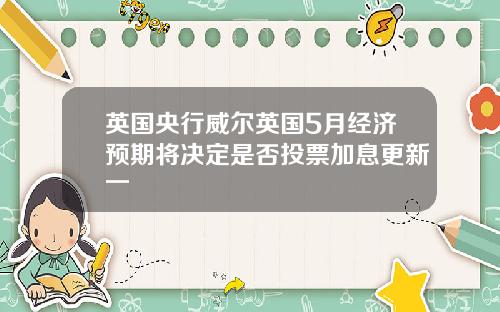 英国央行威尔英国5月经济预期将决定是否投票加息更新一