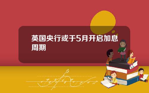英国央行或于5月开启加息周期