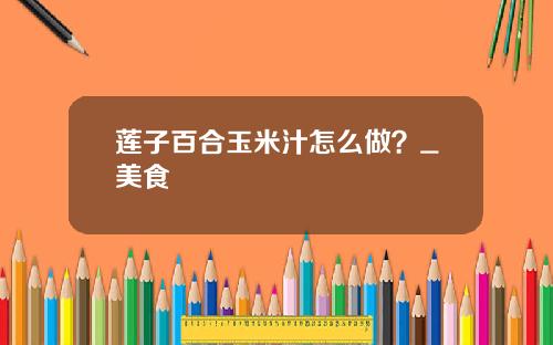 莲子百合玉米汁怎么做？_美食