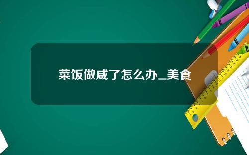 菜饭做咸了怎么办_美食