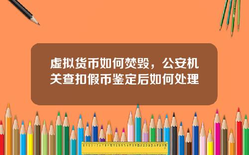 虚拟货币如何焚毁，公安机关查扣假币鉴定后如何处理