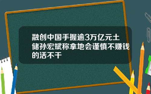 融创中国手握逾3万亿元土储孙宏斌称拿地会谨慎不赚钱的活不干