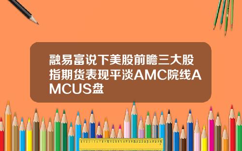 融易富说下美股前瞻三大股指期货表现平淡AMC院线AMCUS盘