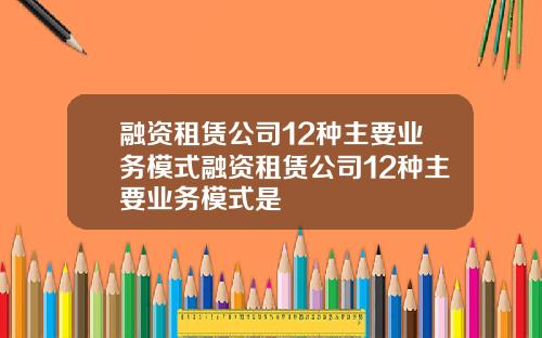 融资租赁公司12种主要业务模式融资租赁公司12种主要业务模式是