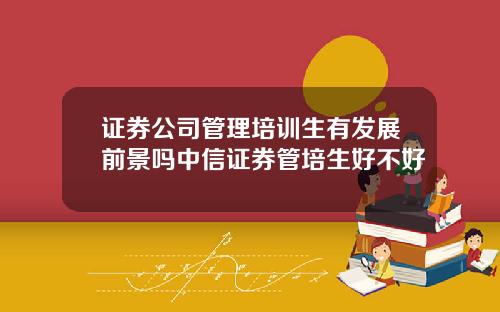 证券公司管理培训生有发展前景吗中信证券管培生好不好