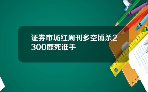 证券市场红周刊多空博杀2300鹿死谁手