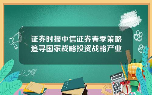 证券时报中信证券春季策略追寻国家战略投资战略产业