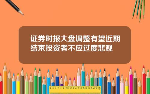 证券时报大盘调整有望近期结束投资者不应过度悲观